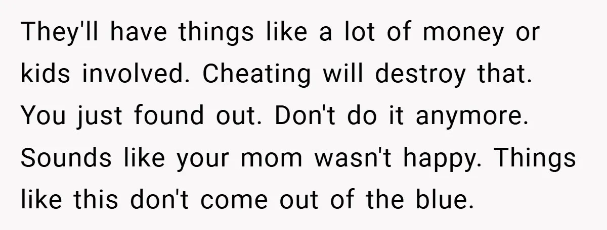 They'll have things like a lot of money or kids involved. Cheating will destroy that. You just found out. Don't do it anymore. Sounds like your mom wasn't happy. Things...
