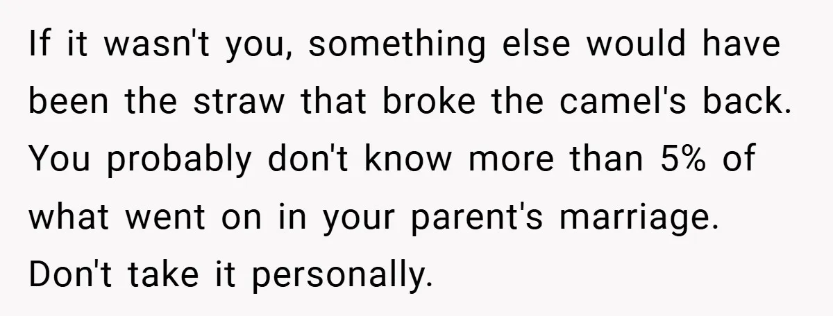 If it wasn't you, something else would have been the straw that broke the camel's back. You probably don't know more than 5% of what went on in your parent's...