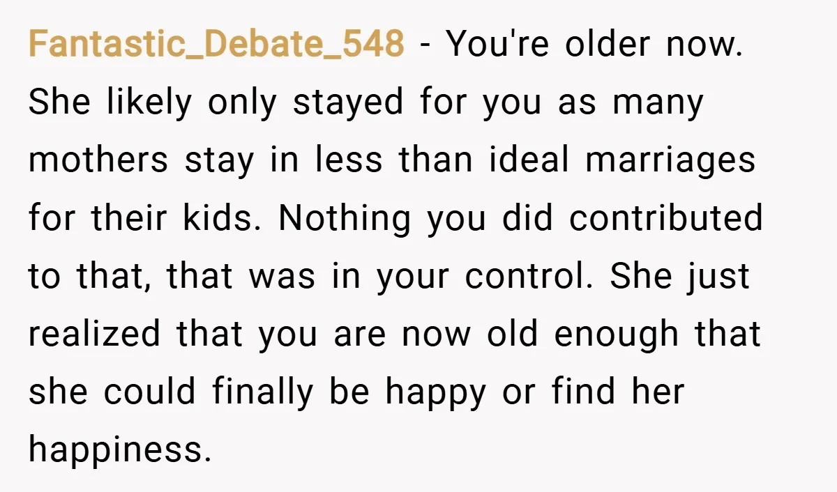 Fantastic_Debate_548 − You're older now. She likely only stayed for you as many mothers stay in less than ideal marriages for their kids. Nothing you did contributed to that, that...