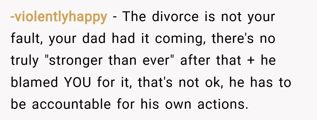 -violentlyhappy − The divorce is not your fault, your dad had it coming, there's no truly "stronger than ever" after that + he blamed YOU for it, that's not ok,...