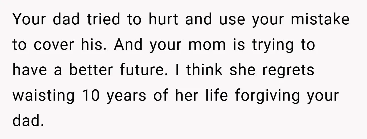 Your dad tried to hurt and use your mistake to cover his. And your mom is trying to have a better future. I think she regrets waisting 10 years of...