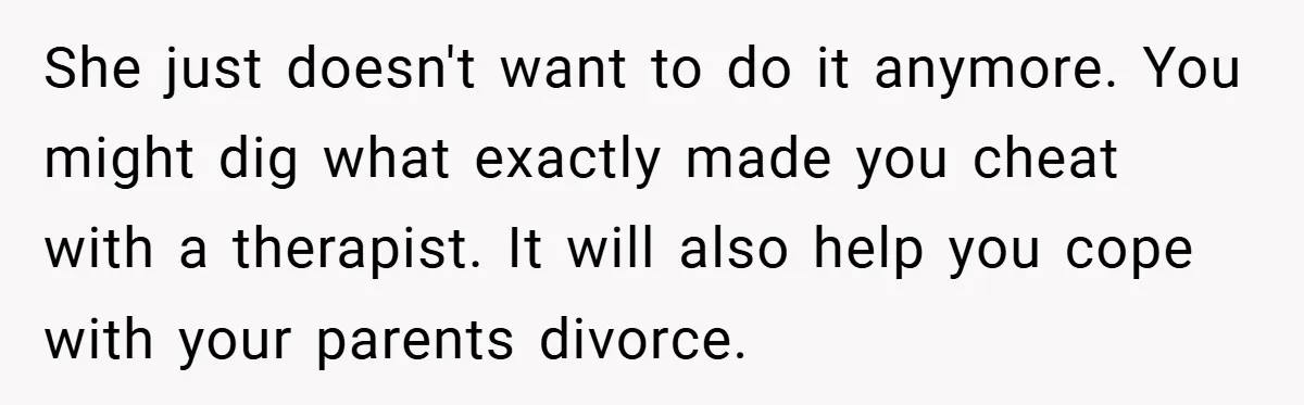 She just doesn't want to do it anymore. You might dig what exactly made you cheat with a therapist. It will also help you cope with your parents divorce.