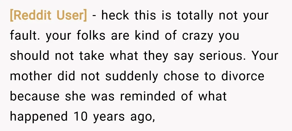 [Reddit User] − heck this is totally not your fault. your folks are kind of crazy you should not take what they say serious. Your mother did not suddenly chose...