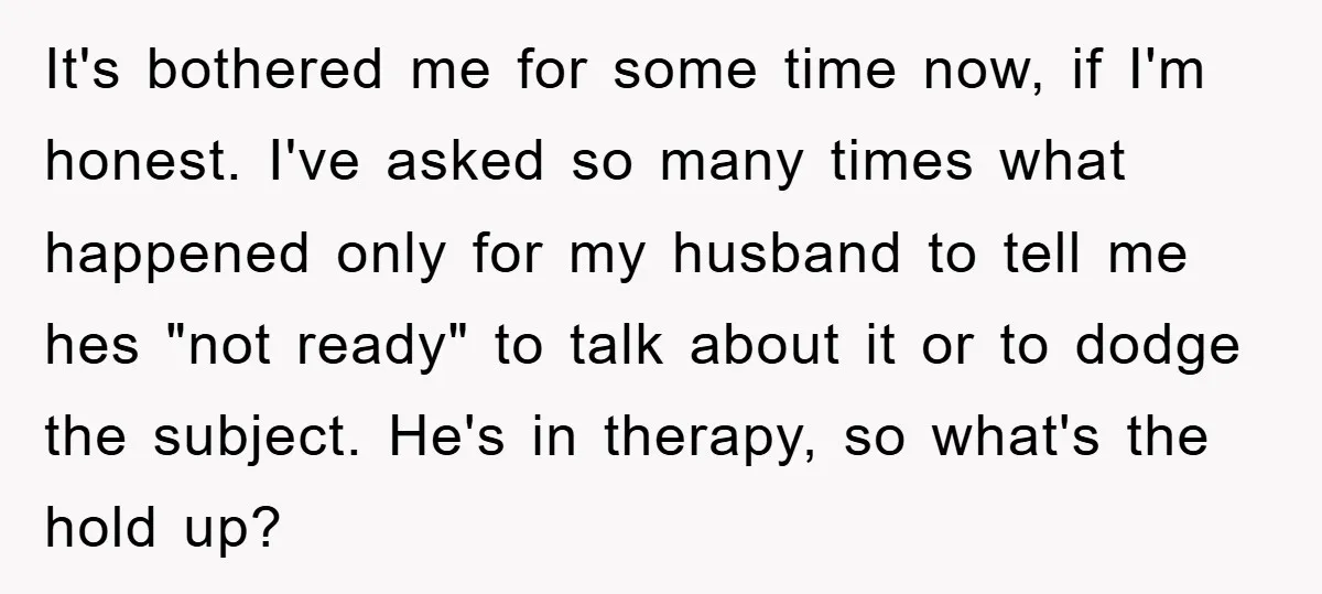 It's bothered me for some time now, if I'm honest. I've asked so many times what happened only for my husband to tell me hes "not ready" to talk about...