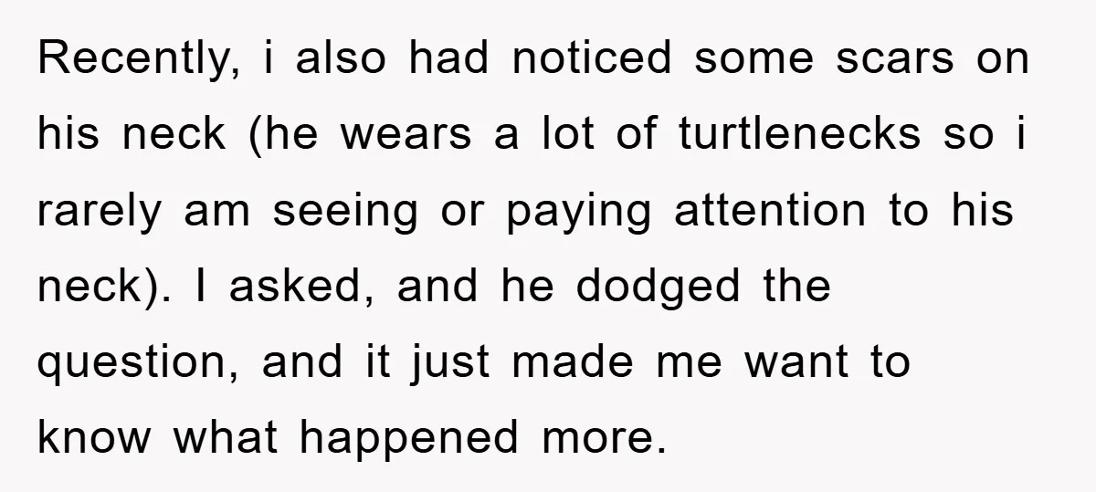 Recently, i also had noticed some scars on his neck (he wears a lot of turtlenecks so i rarely am seeing or paying attention to his neck). I asked, and...