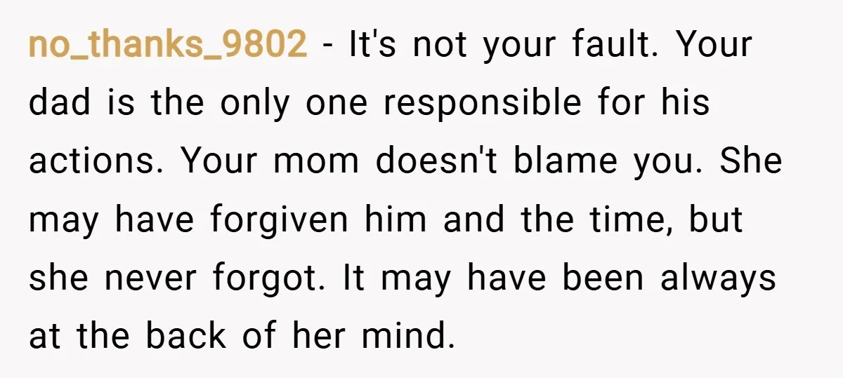 no_thanks_9802 − It's not your fault. Your dad is the only one responsible for his actions. Your mom doesn't blame you. She may have forgiven him and the time, but...