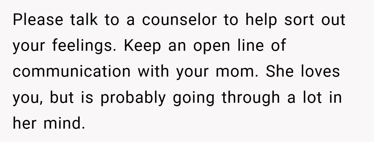 Please talk to a counselor to help sort out your feelings. Keep an open line of communication with your mom. She loves you, but is probably going through a lot...