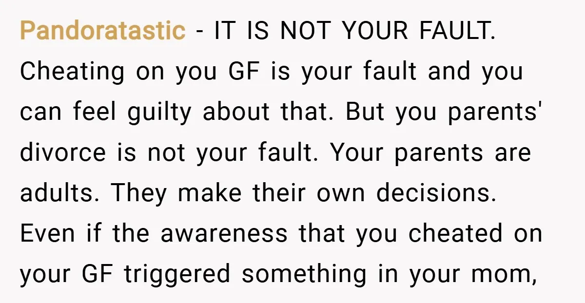 Pandoratastic − IT IS NOT YOUR FAULT. Cheating on you GF is your fault and you can feel guilty about that. But you parents' divorce is not your fault. Your...