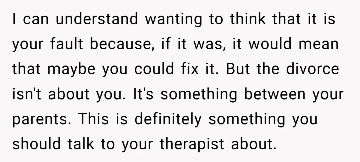 I can understand wanting to think that it is your fault because, if it was, it would mean that maybe you could fix it. But the divorce isn't about you....
