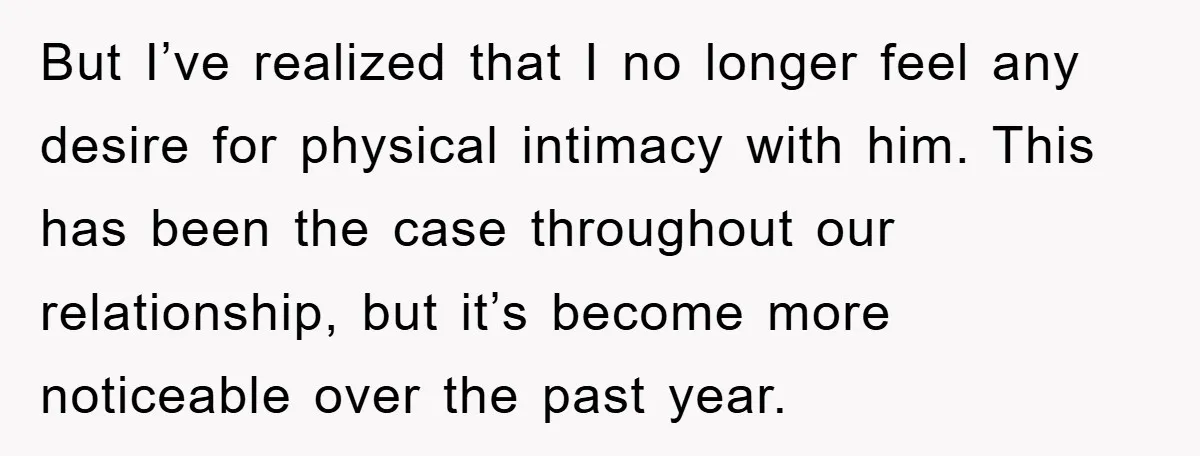 But I’ve realized that I no longer feel any desire for physical intimacy with him. This has been the case throughout our relationship, but it’s become more noticeable over the...