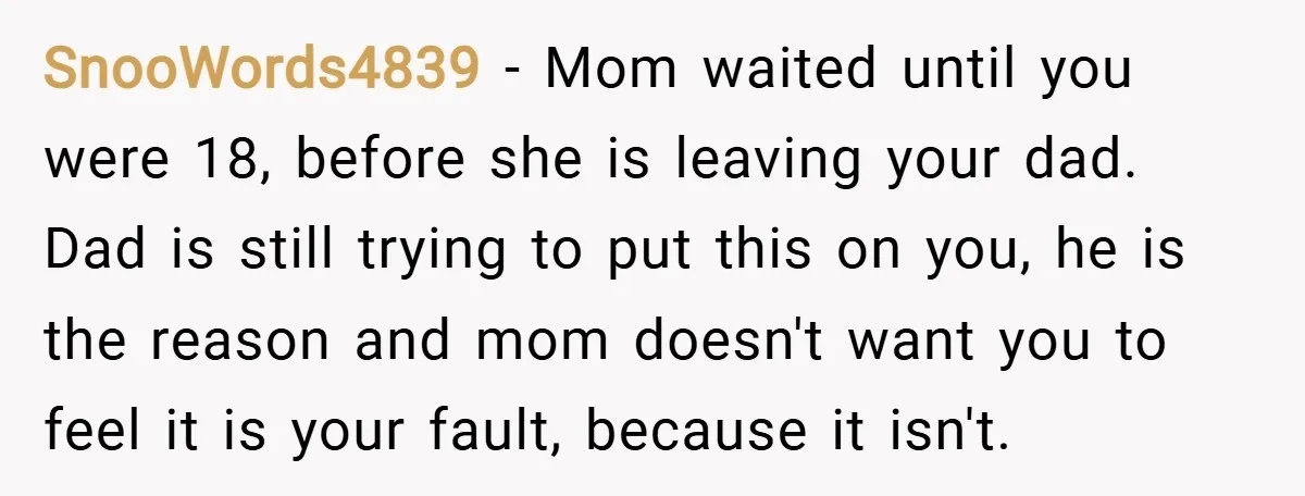 SnooWords4839 − Mom waited until you were 18, before she is leaving your dad. Dad is still trying to put this on you, he is the reason and mom doesn't...