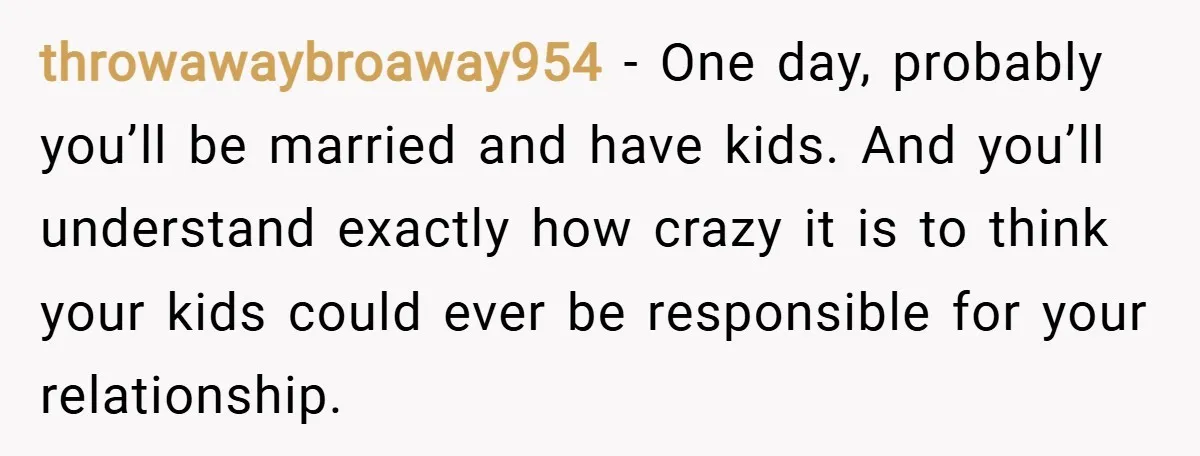 throwawaybroaway954 − One day, probably you’ll be married and have kids. And you’ll understand exactly how crazy it is to think your kids could ever be responsible for your relationship.