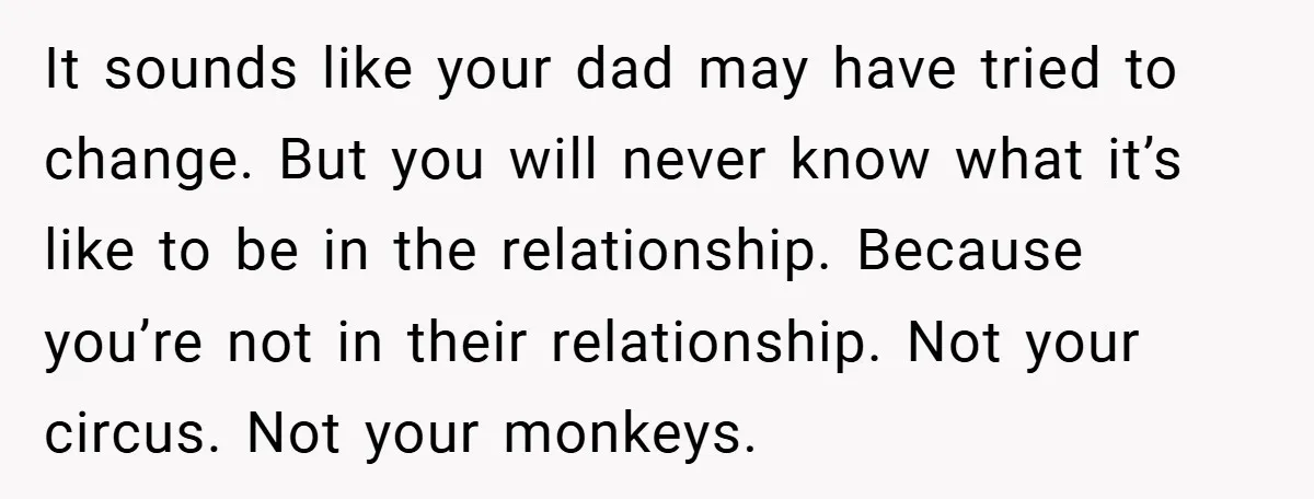 It sounds like your dad may have tried to change. But you will never know what it’s like to be in the relationship. Because you’re not in their relationship. Not...