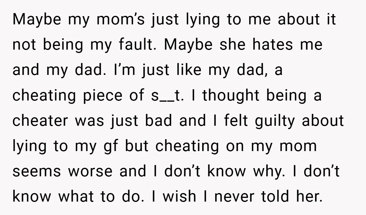 Maybe my mom’s just lying to me about it not being my fault. Maybe she hates me and my dad. I’m just like my dad, a cheating piece of s__t....