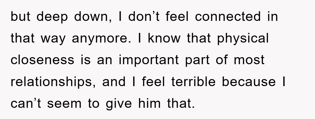 but deep down, I don’t feel connected in that way anymore. I know that physical closeness is an important part of most relationships, and I feel terrible because I can’t...