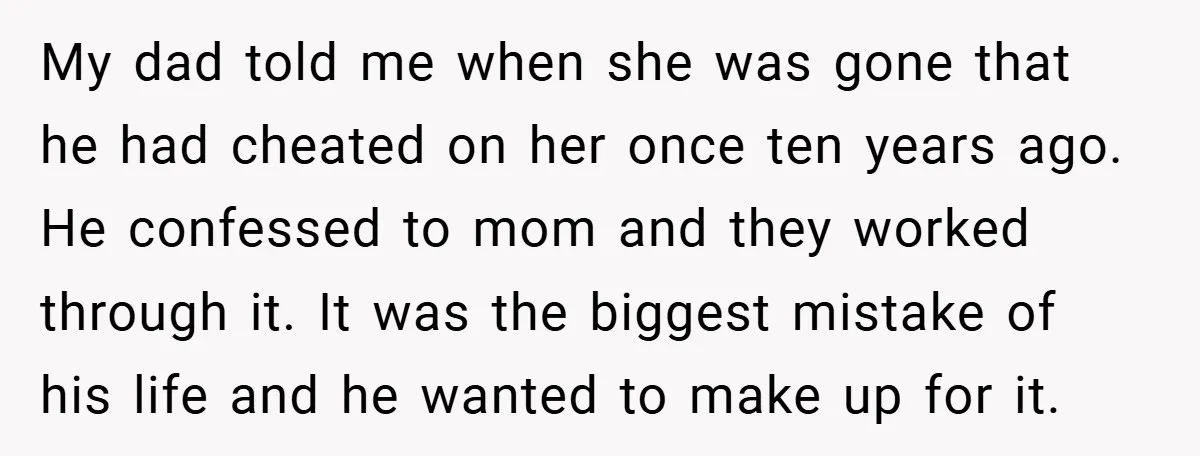 My dad told me when she was gone that he had cheated on her once ten years ago. He confessed to mom and they worked through it. It was the...