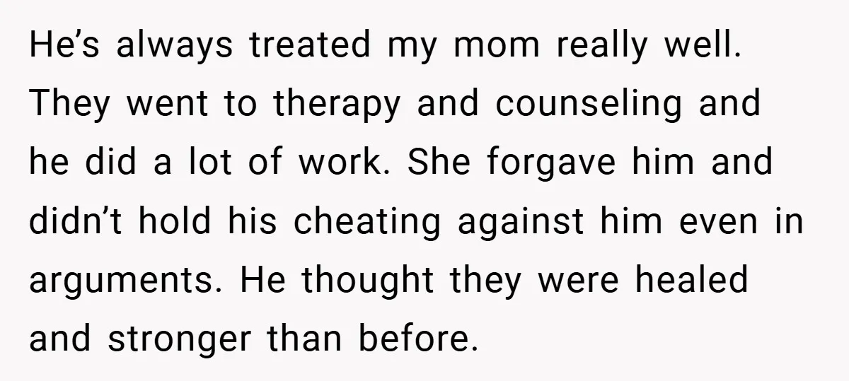 He’s always treated my mom really well. They went to therapy and counseling and he did a lot of work. She forgave him and didn’t hold his cheating against him...