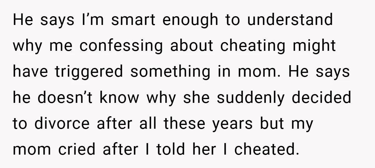 He says I’m smart enough to understand why me confessing about cheating might have triggered something in mom. He says he doesn’t know why she suddenly decided to divorce after...