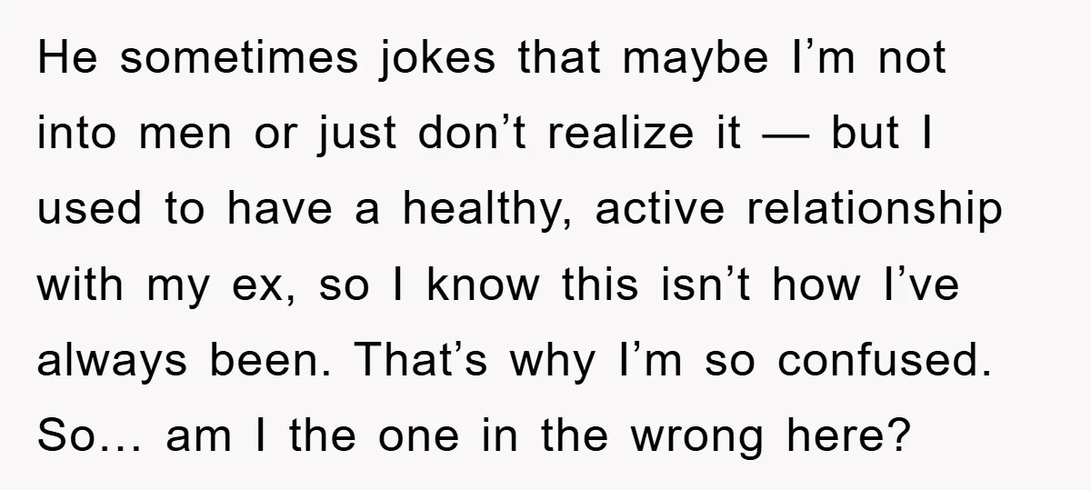 He sometimes jokes that maybe I’m not into men or just don’t realize it — but I used to have a healthy, active relationship with my ex, so I know...