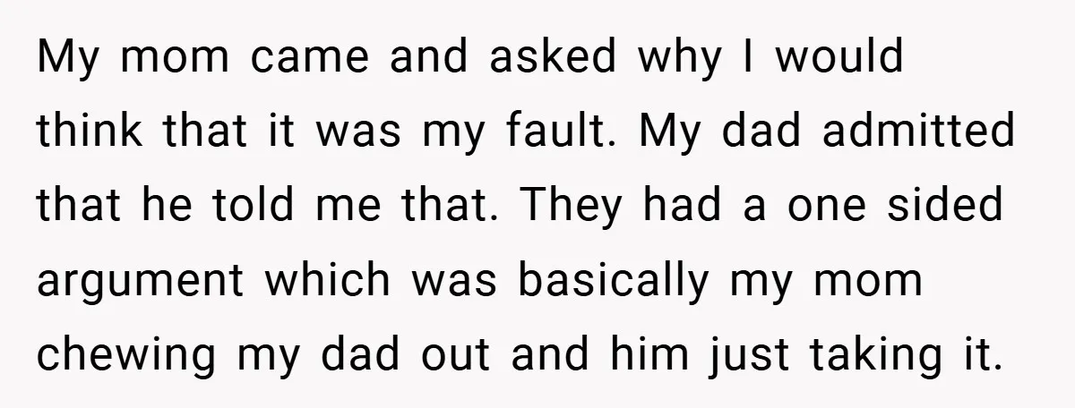 My mom came and asked why I would think that it was my fault. My dad admitted that he told me that. They had a one sided argument which was...