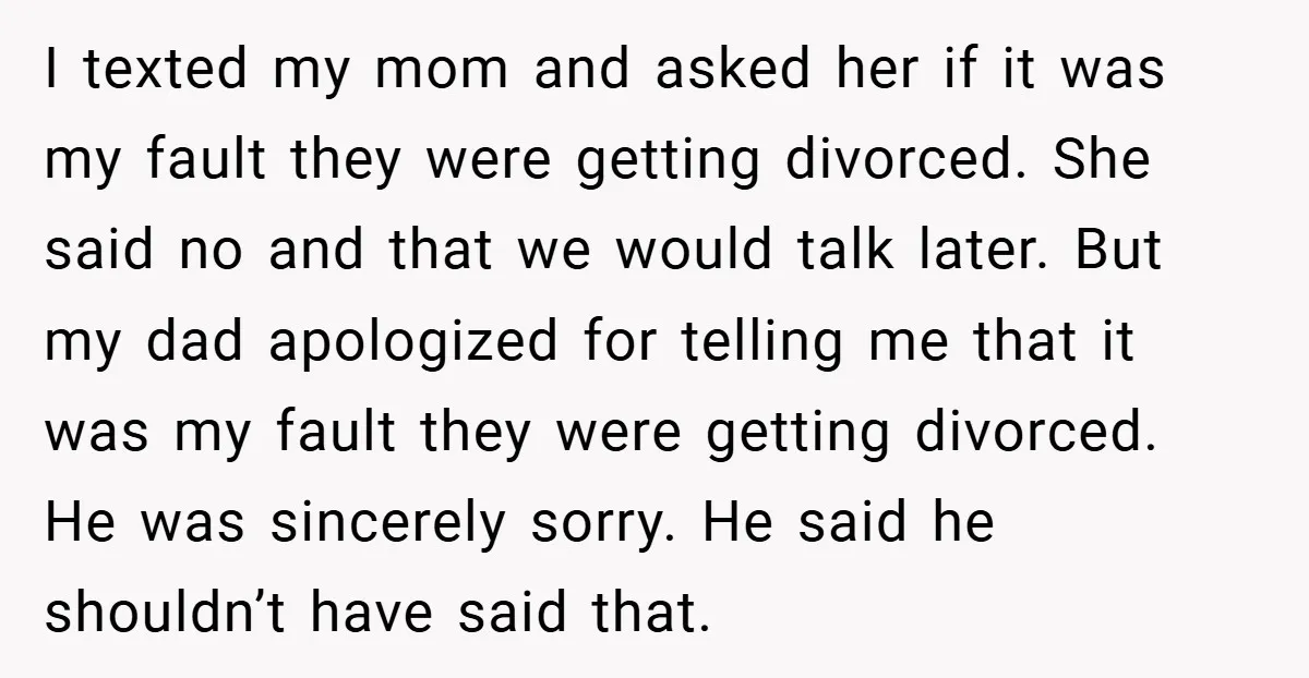 I texted my mom and asked her if it was my fault they were getting divorced. She said no and that we would talk later. But my dad apologized for...