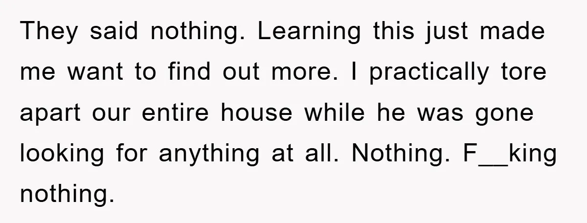 They said nothing. Learning this just made me want to find out more. I practically tore apart our entire house while he was gone looking for anything at all. Nothing....
