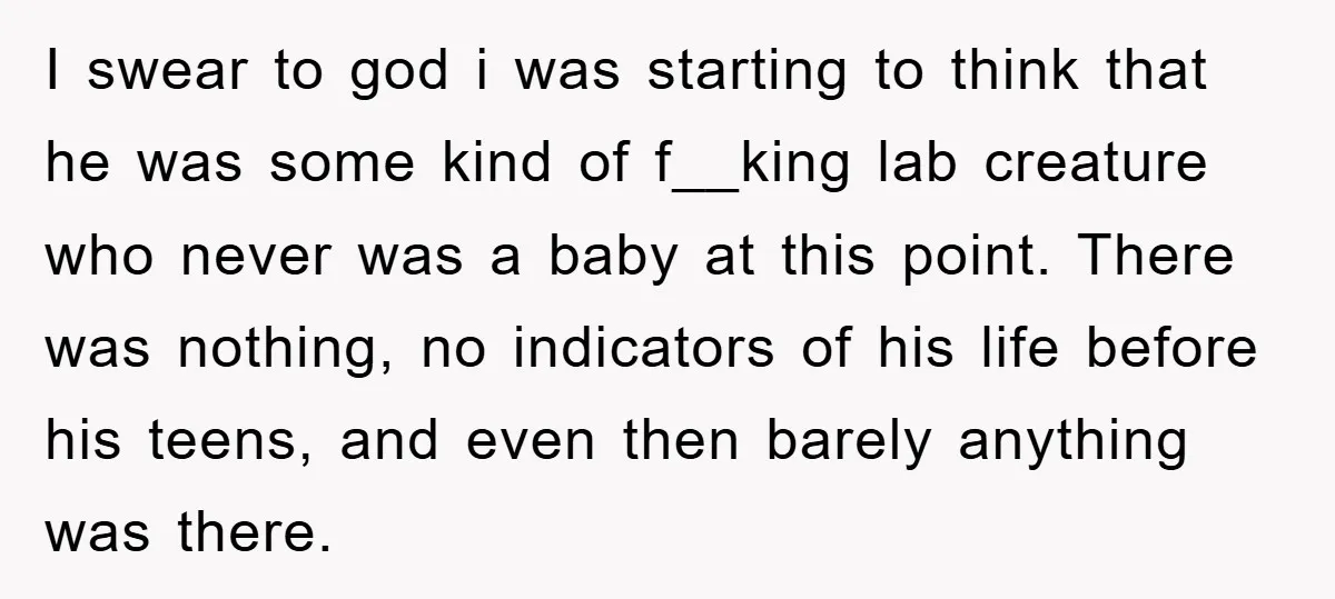 I swear to god i was starting to think that he was some kind of f__king lab creature who never was a baby at this point. There was nothing, no...