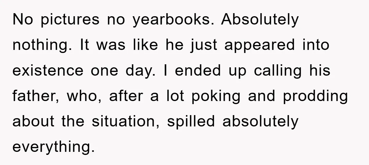 No pictures no yearbooks. Absolutely nothing. It was like he just appeared into existence one day. I ended up calling his father, who, after a lot poking and prodding about...