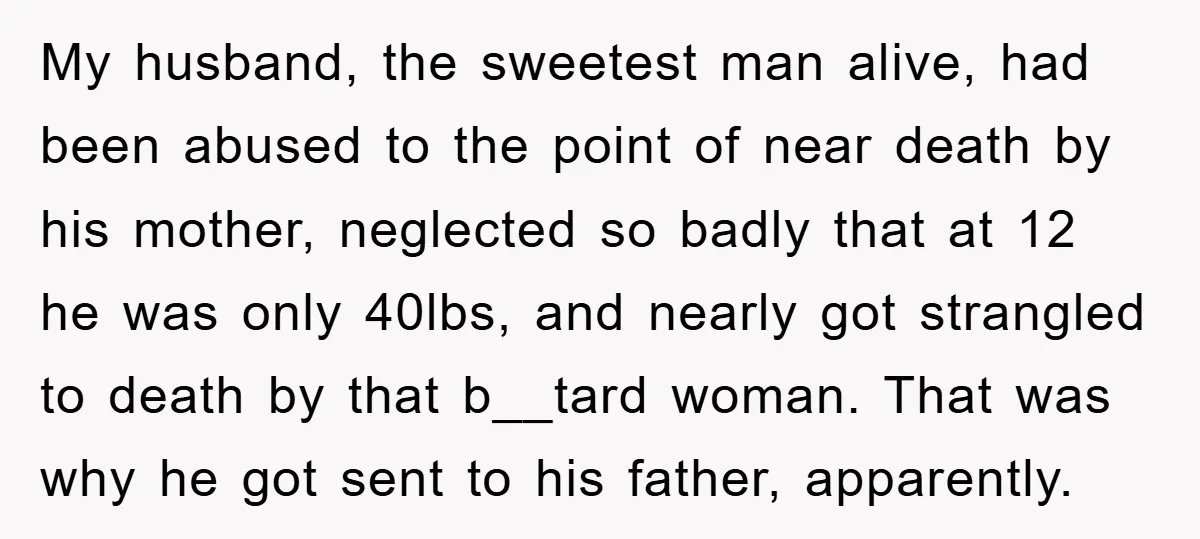 My husband, the sweetest man alive, had been abused to the point of near death by his mother, neglected so badly that at 12 he was only 40lbs, and nearly...