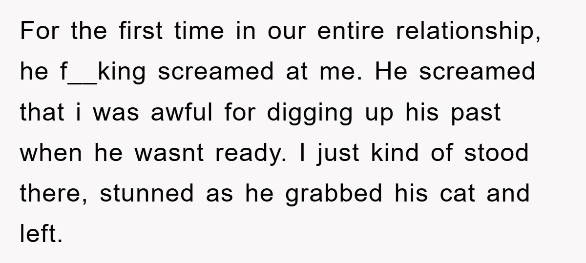 For the first time in our entire relationship, he f__king screamed at me. He screamed that i was awful for digging up his past when he wasnt ready. I just...