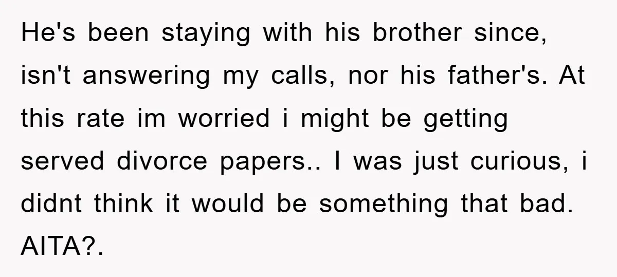 He's been staying with his brother since, isn't answering my calls, nor his father's. At this rate im worried i might be getting served divorce papers.. I was just curious,...