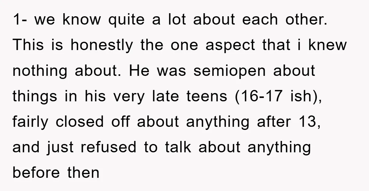 1- we know quite a lot about each other. This is honestly the one aspect that i knew nothing about. He was semiopen about things in his very late teens...