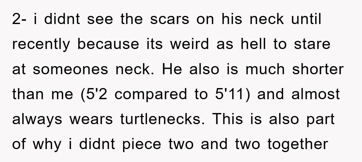 2- i didnt see the scars on his neck until recently because its weird as hell to stare at someones neck. He also is much shorter than me (5'2 compared...
