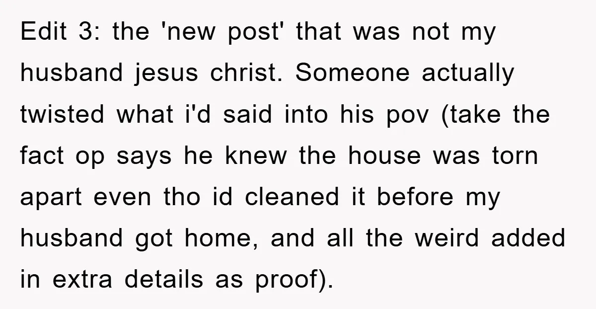 Edit 3: the 'new post' that was not my husband jesus christ. Someone actually twisted what i'd said into his pov (take the fact op says he knew the house...