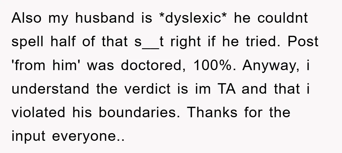Also my husband is *dyslexic* he couldnt spell half of that s__t right if he tried. Post 'from him' was doctored, 100%. Anyway, i understand the verdict is im TA...
