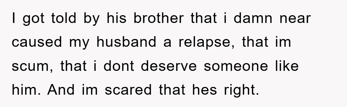 I got told by his brother that i damn near caused my husband a relapse, that im scum, that i dont deserve someone like him. And im scared that hes...