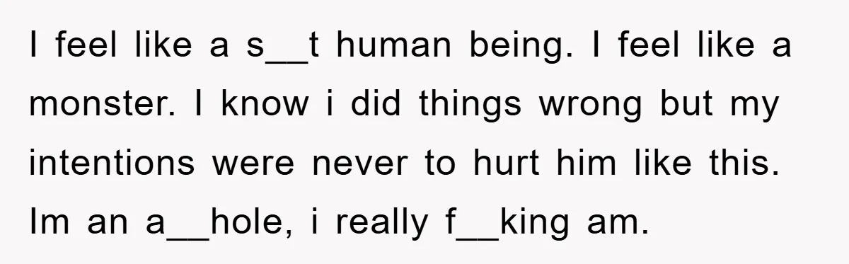 I feel like a s__t human being. I feel like a monster. I know i did things wrong but my intentions were never to hurt him like this. Im an...