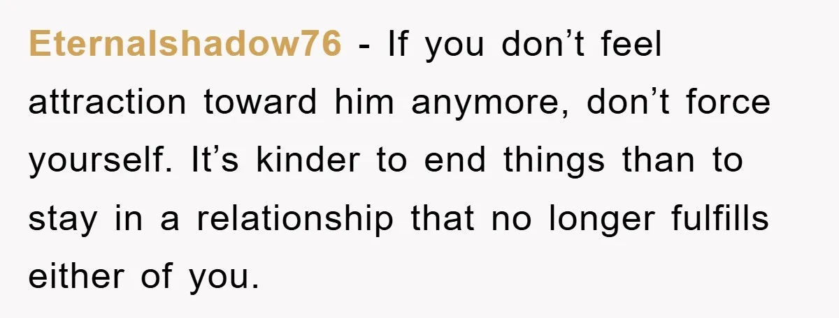 Eternalshadow76 − If you don’t feel attraction toward him anymore, don’t force yourself. It’s kinder to end things than to stay in a relationship that no longer fulfills either of...