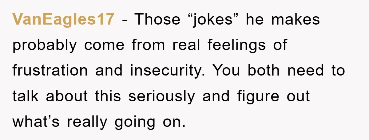 VanEagles17 − Those “jokes” he makes probably come from real feelings of frustration and insecurity. You both need to talk about this seriously and figure out what’s really going on.