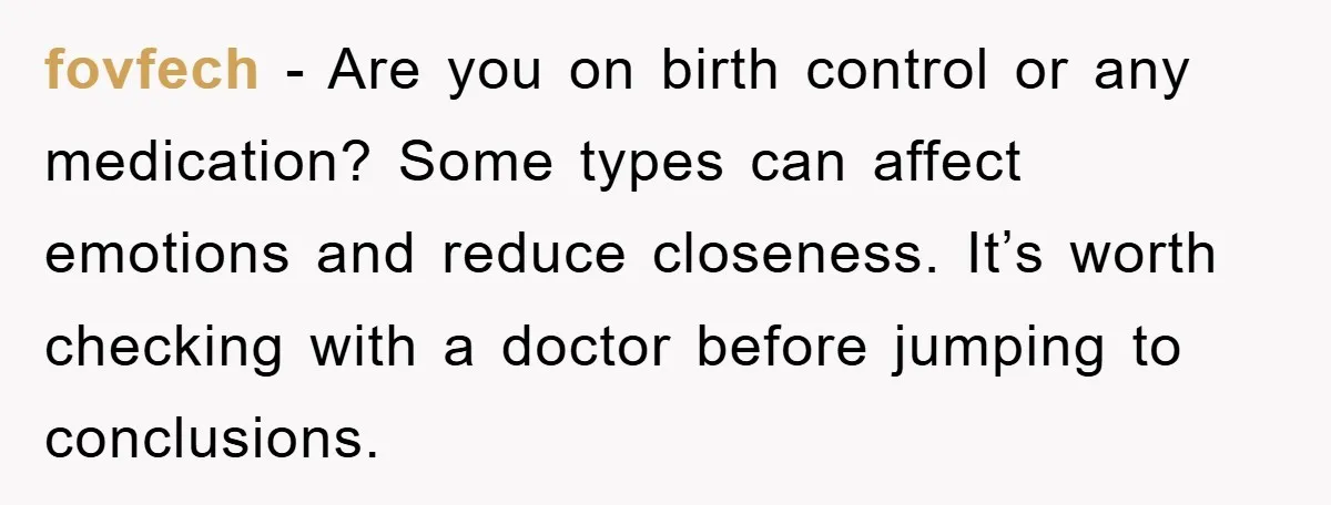 fovfech − Are you on birth control or any medication? Some types can affect emotions and reduce closeness. It’s worth checking with a doctor before jumping to conclusions.