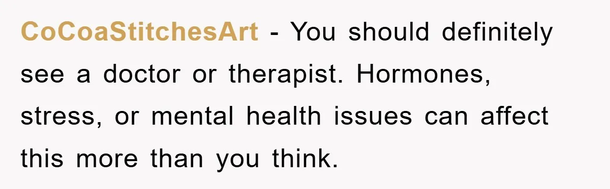 CoCoaStitchesArt − You should definitely see a doctor or therapist. Hormones, stress, or mental health issues can affect this more than you think.