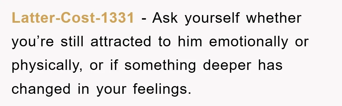Latter-Cost-1331 − Ask yourself whether you’re still attracted to him emotionally or physically, or if something deeper has changed in your feelings.