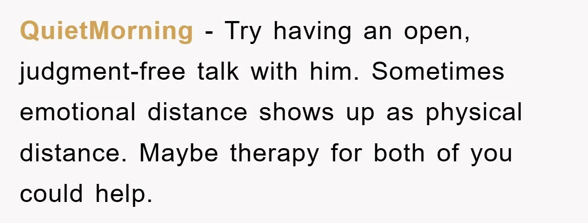 QuietMorning − Try having an open, judgment-free talk with him. Sometimes emotional distance shows up as physical distance. Maybe therapy for both of you could help.