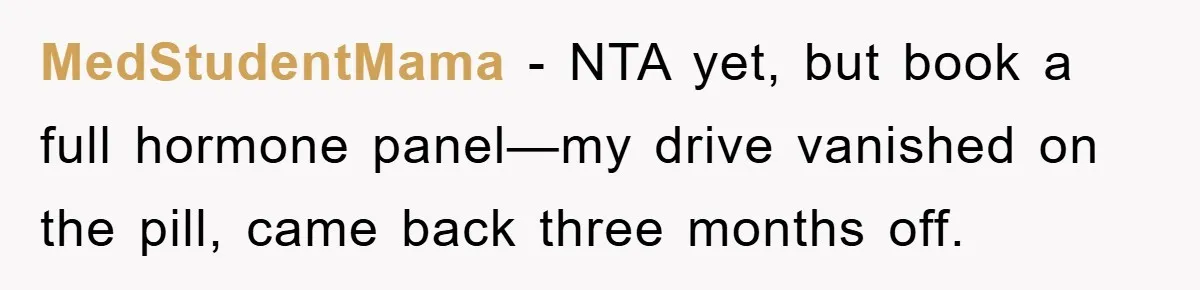 MedStudentMama − NTA yet, but book a full hormone panel—my drive vanished on the pill, came back three months off.