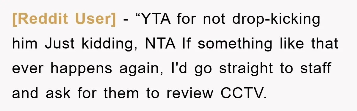 [Reddit User] - “YTA for not drop-kicking him Just kidding, NTA If something like that ever happens again, I'd go straight to staff and ask for them to review CCTV.