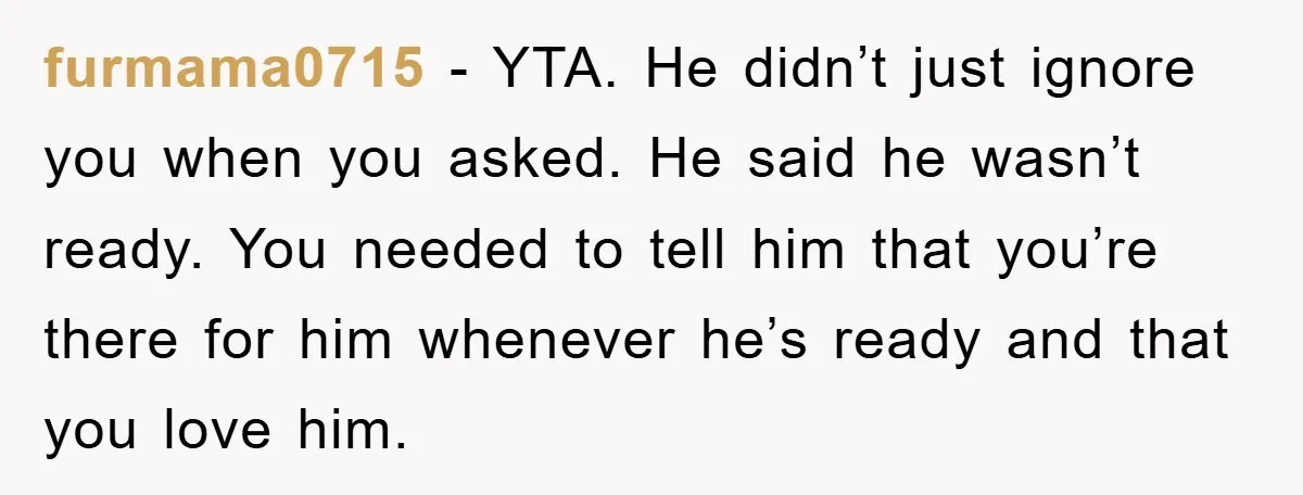 furmama0715 − YTA. He didn’t just ignore you when you asked. He said he wasn’t ready. You needed to tell him that you’re there for him whenever he’s ready and...