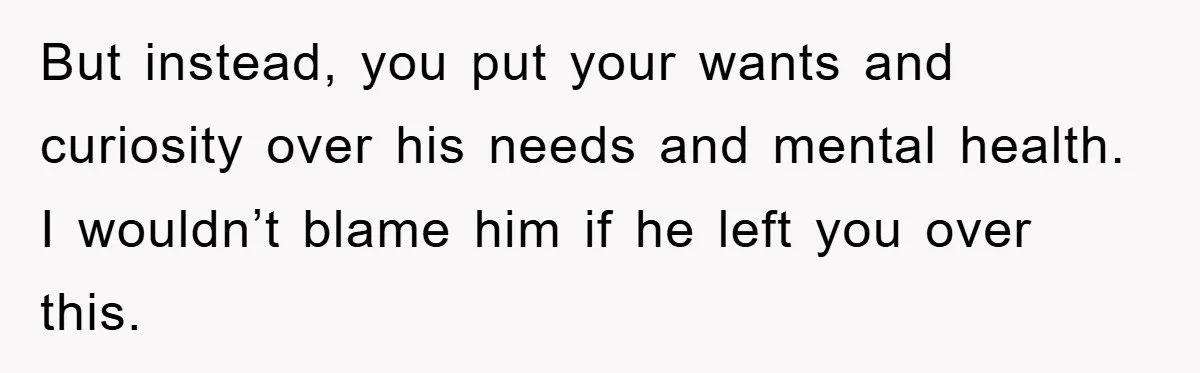 But instead, you put your wants and curiosity over his needs and mental health. I wouldn’t blame him if he left you over this.