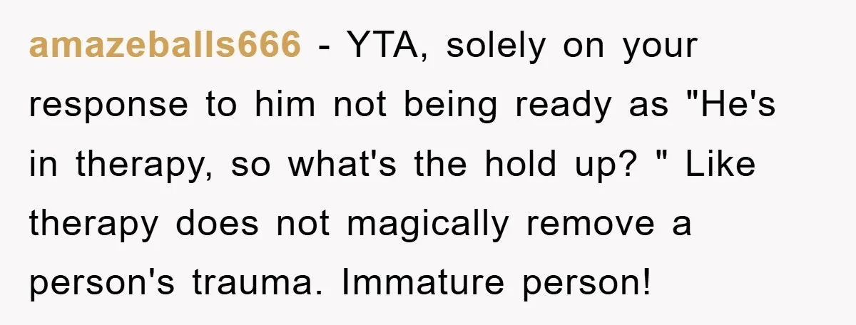 amazeballs666 − YTA, solely on your response to him not being ready as "He's in therapy, so what's the hold up? " Like therapy does not magically remove a person's...