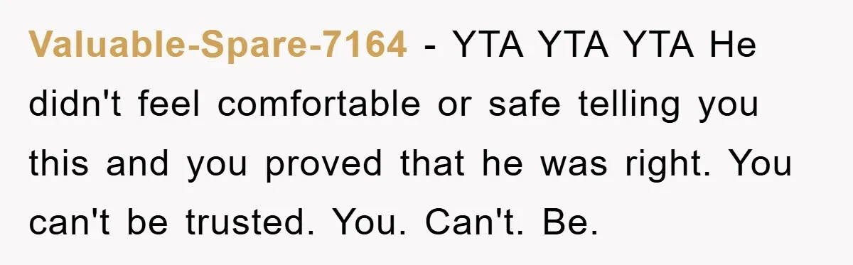 Valuable-Spare-7164 − YTA YTA YTA He didn't feel comfortable or safe telling you this and you proved that he was right. You can't be trusted. You. Can't. Be.