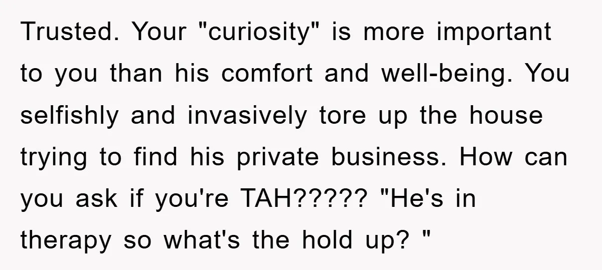 Trusted. Your "curiosity" is more important to you than his comfort and well-being. You selfishly and invasively tore up the house trying to find his private business. How can you...